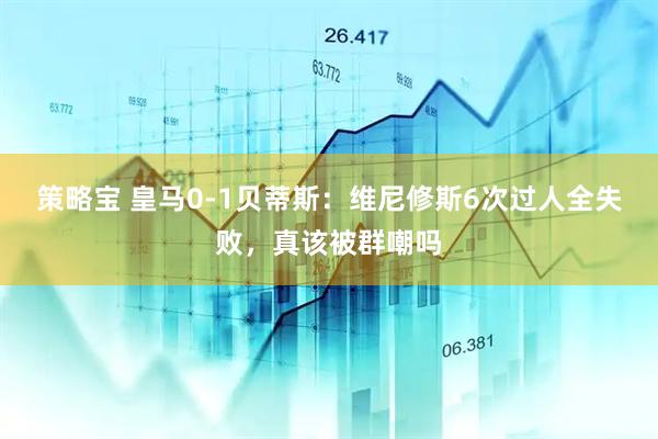 策略宝 皇马0-1贝蒂斯：维尼修斯6次过人全失败，真该被群嘲吗