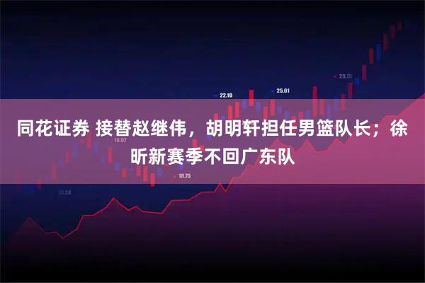 同花证券 接替赵继伟，胡明轩担任男篮队长；徐昕新赛季不回广东队