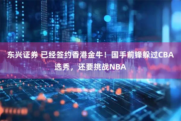 东兴证券 已经签约香港金牛！国手前锋躲过CBA选秀，还要挑战NBA