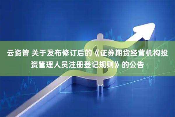 云资管 关于发布修订后的《证券期货经营机构投资管理人员注册登记规则》的公告