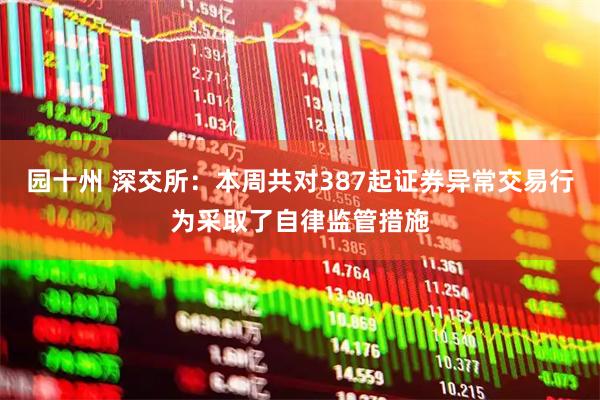 园十州 深交所：本周共对387起证券异常交易行为采取了自律监管措施
