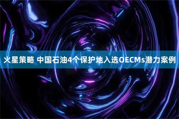 火星策略 中国石油4个保护地入选OECMs潜力案例
