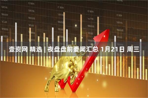壹资网 精选 | 夜盘盘前要闻汇总 1月21日 周三
