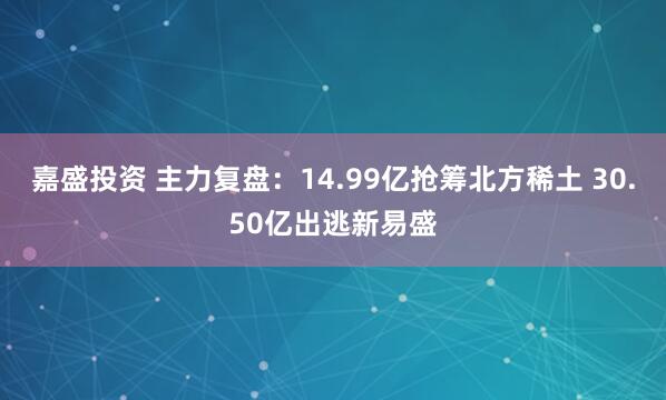 嘉盛投资 主力复盘：14.99亿抢筹北方稀土 30.50亿出逃新易盛