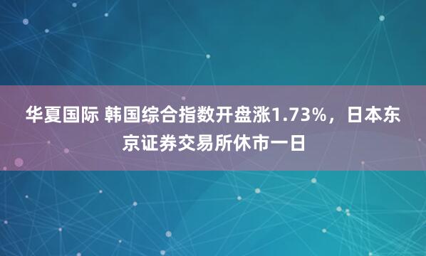 华夏国际 韩国综合指数开盘涨1.73%，日本东京证券交易所休市一日