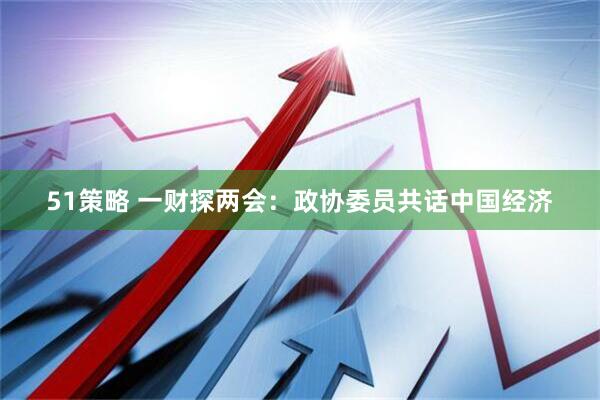 51策略 一财探两会：政协委员共话中国经济