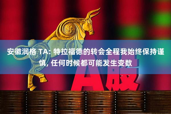 安徽润格 TA: 特拉福德的转会全程我始终保持谨慎, 任何时候都可能发生变数