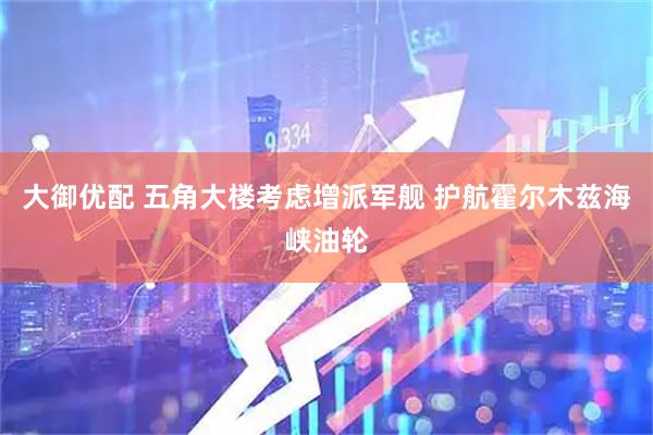 大御优配 五角大楼考虑增派军舰 护航霍尔木兹海峡油轮