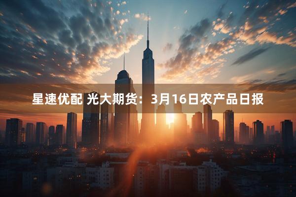 星速优配 光大期货：3月16日农产品日报