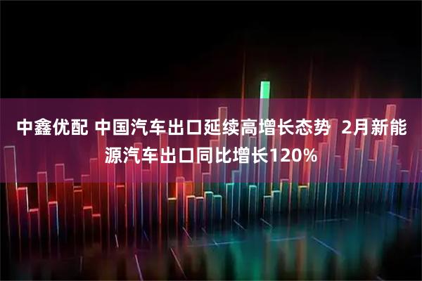 中鑫优配 中国汽车出口延续高增长态势  2月新能源汽车出口同比增长120%