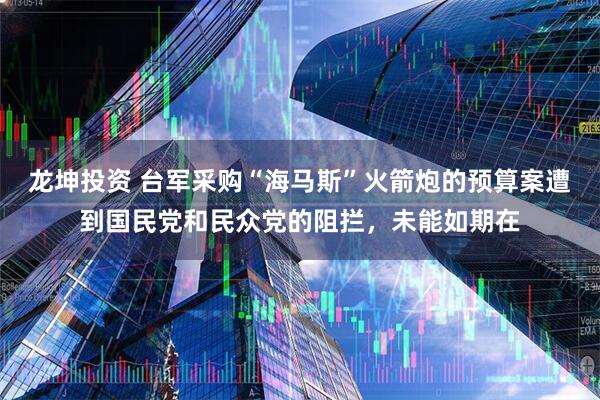 龙坤投资 台军采购“海马斯”火箭炮的预算案遭到国民党和民众党的阻拦，未能如期在