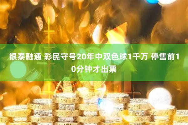银泰融通 彩民守号20年中双色球1千万 停售前10分钟才出票