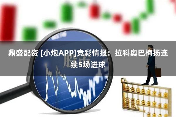 鼎盛配资 [小炮APP]竞彩情报：拉科奥巴梅扬连续5场进球