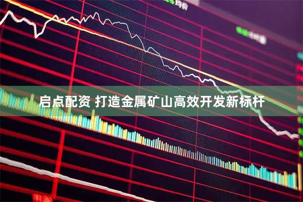 启点配资 打造金属矿山高效开发新标杆