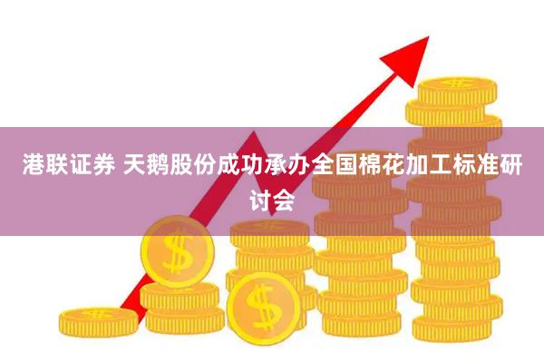 港联证券 天鹅股份成功承办全国棉花加工标准研讨会