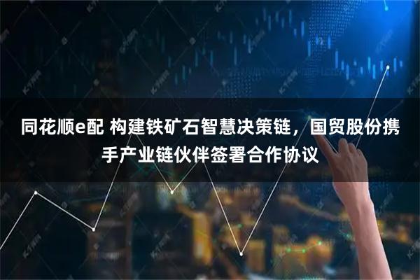 同花顺e配 构建铁矿石智慧决策链，国贸股份携手产业链伙伴签署合作协议