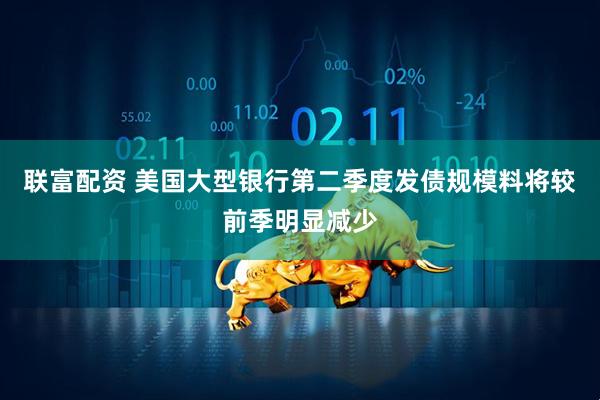 联富配资 美国大型银行第二季度发债规模料将较前季明显减少