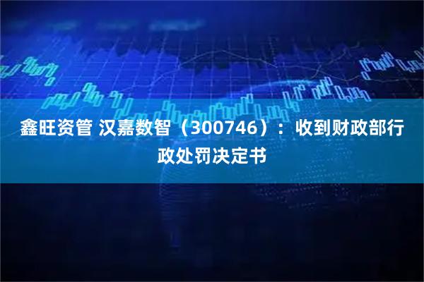 鑫旺资管 汉嘉数智(300746):收到财政部行政处罚决定书