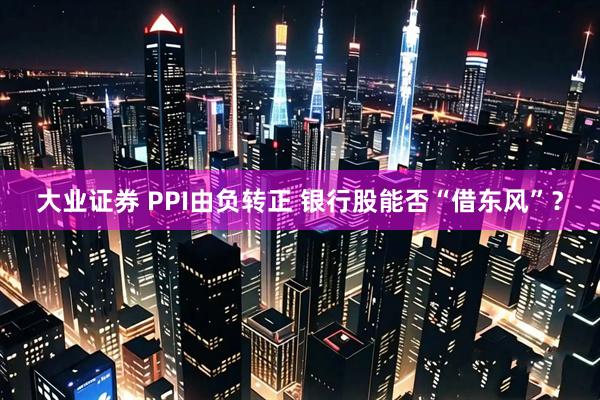 大业证券 PPI由负转正 银行股能否“借东风”？