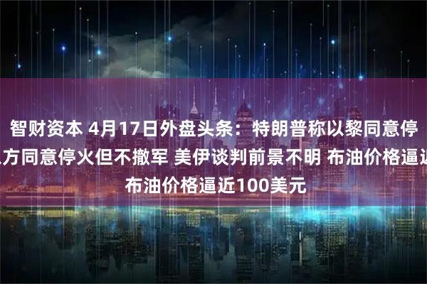 智财资本 4月17日外盘头条：特朗普称以黎同意停火10天 以方同意停火但不撤军 美伊谈判前景不明 布油价格逼近100美元