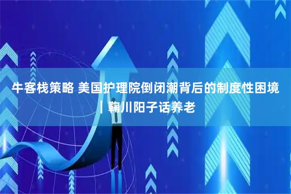 牛客栈策略 美国护理院倒闭潮背后的制度性困境︱鞠川阳子话养老