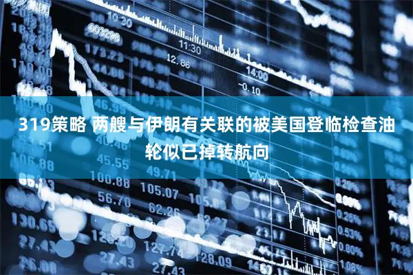 319策略 两艘与伊朗有关联的被美国登临检查油轮似已掉转航向