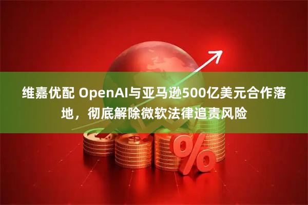 维嘉优配 OpenAI与亚马逊500亿美元合作落地，彻底解除微软法律追责风险