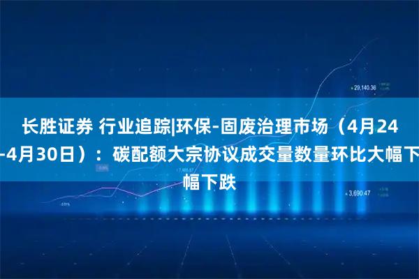 长胜证券 行业追踪|环保-固废治理市场(4月24日-4月30日):碳配额大宗协议成交量数量环比大幅下跌
