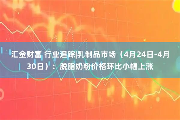 汇金财富 行业追踪|乳制品市场（4月24日-4月30日）：脱脂奶粉价格环比小幅上涨