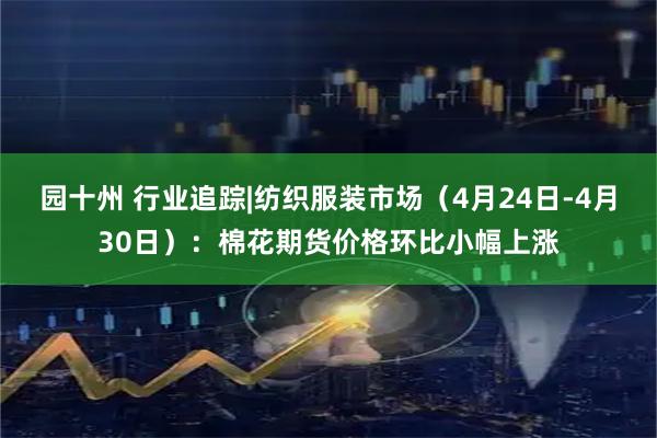 园十州 行业追踪|纺织服装市场(4月24日-4月30日):棉花期货价格环比小幅上涨