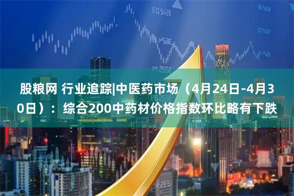 股粮网 行业追踪|中医药市场（4月24日-4月30日）：综合200中药材价格指数环比略有下跌