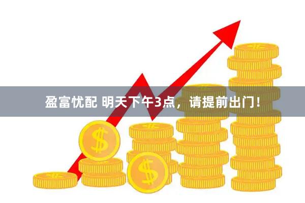 盈富忧配 明天下午3点，请提前出门！