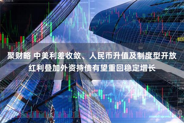聚财略 中美利差收敛、人民币升值及制度型开放红利叠加外资持债有望重回稳定增长