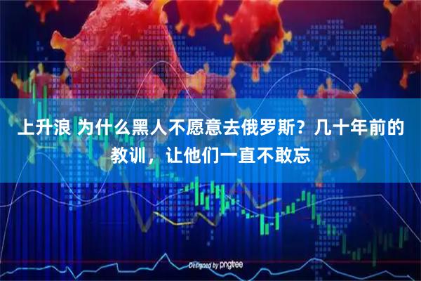 上升浪 为什么黑人不愿意去俄罗斯?几十年前的教训,让他们一直不敢忘