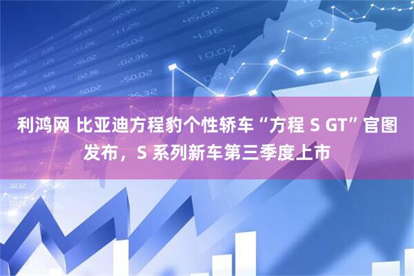 利鸿网 比亚迪方程豹个性轿车“方程 S GT”官图发布，S 系列新车第三季度上市