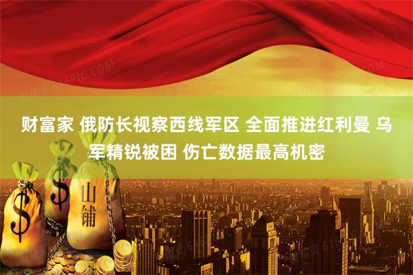 财富家 俄防长视察西线军区 全面推进红利曼 乌军精锐被困 伤亡数据最高机密