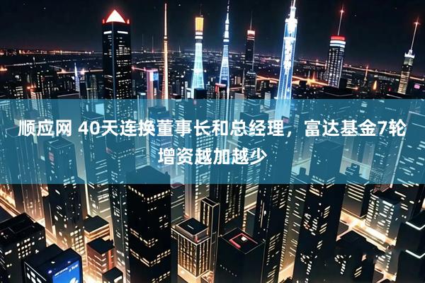 顺应网 40天连换董事长和总经理，富达基金7轮增资越加越少