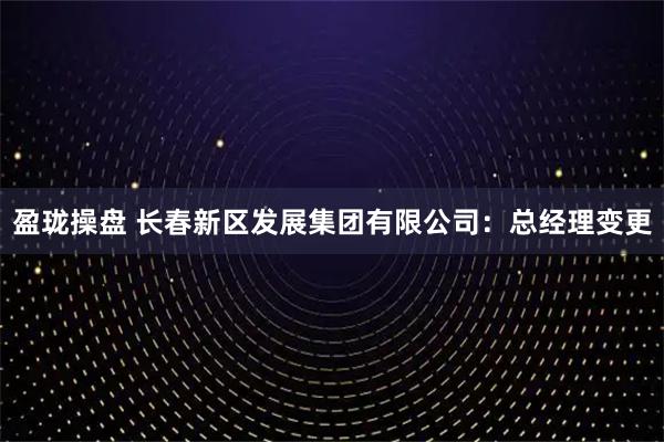 盈珑操盘 长春新区发展集团有限公司：总经理变更