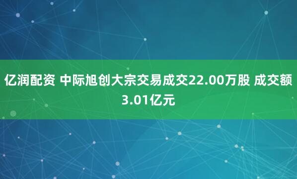 亿润配资 中际旭创大宗交易成交22.00万股 成交额3.01亿元
