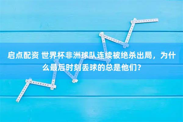 启点配资 世界杯非洲球队连续被绝杀出局，为什么最后时刻丢球的总是他们？