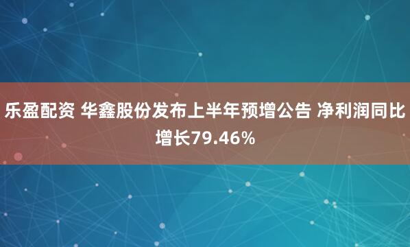 乐盈配资 华鑫股份发布上半年预增公告 净利润同比增长79.46%