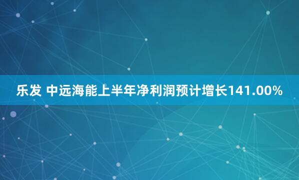 乐发 中远海能上半年净利润预计增长141.00%
