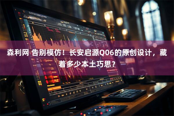 森利网 告别模仿！长安启源Q06的原创设计，藏着多少本土巧思？