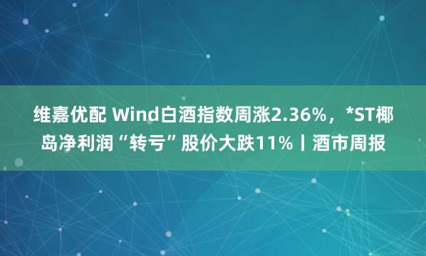 维嘉优配 Wind白酒指数周涨2.36%，*ST椰岛净利润“转亏”股价大跌11%丨酒市周报