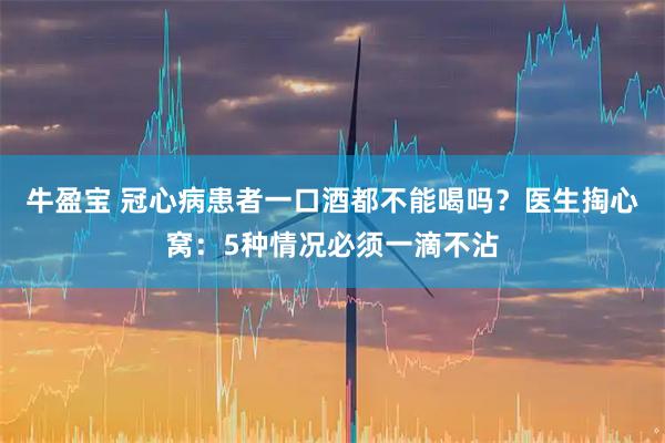 牛盈宝 冠心病患者一口酒都不能喝吗？医生掏心窝：5种情况必须一滴不沾