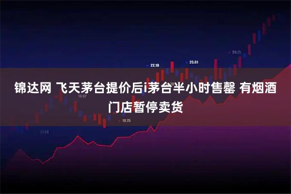 锦达网 飞天茅台提价后i茅台半小时售罄 有烟酒门店暂停卖货