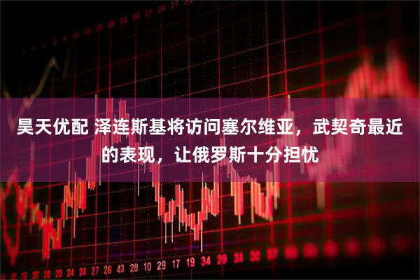 昊天优配 泽连斯基将访问塞尔维亚，武契奇最近的表现，让俄罗斯十分担忧