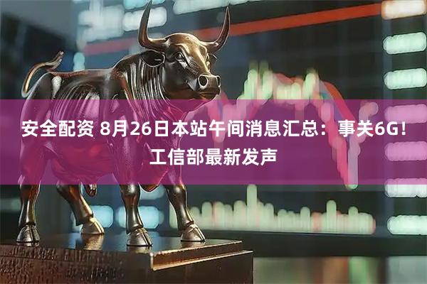 安全配资 8月26日本站午间消息汇总：事关6G！工信部最新发声