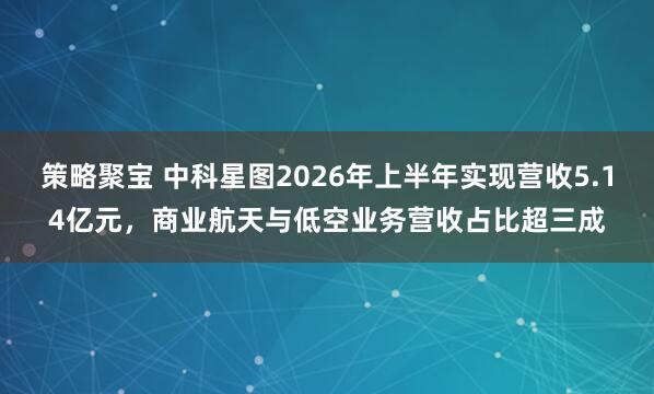 策略聚宝 中科星图2026年上半年实现营收5.14亿元，商业航天与低空业务营收占比超三成