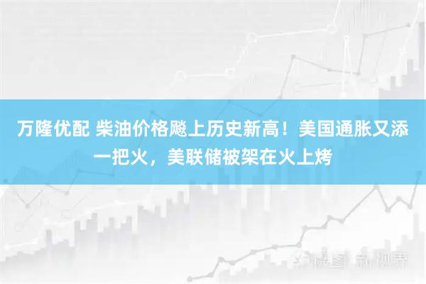万隆优配 柴油价格飚上历史新高！美国通胀又添一把火，美联储被架在火上烤